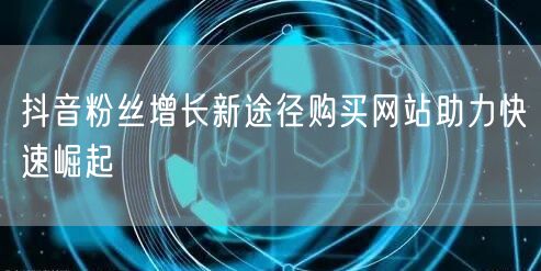 抖音粉丝增长新途径购买网站助力快速崛起