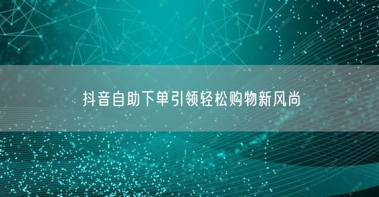 抖音自助下单引领轻松购物新风尚