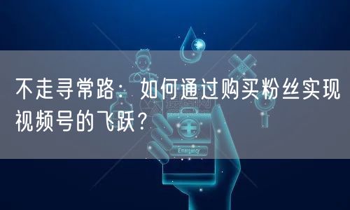 不走寻常路:如何通过购买粉丝实现视频号的