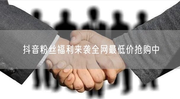 抖音粉丝福利来袭全网最低价抢购中
