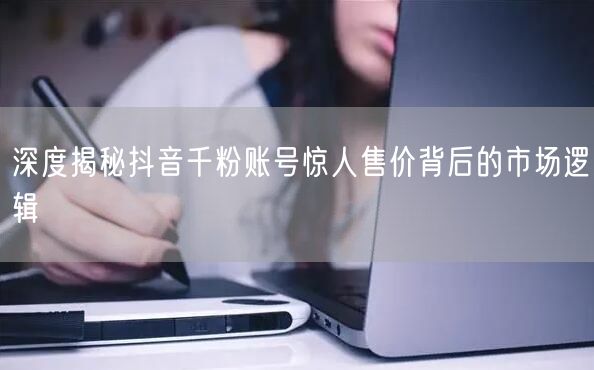 深度揭秘抖音千粉账号惊人售价背后的市场逻