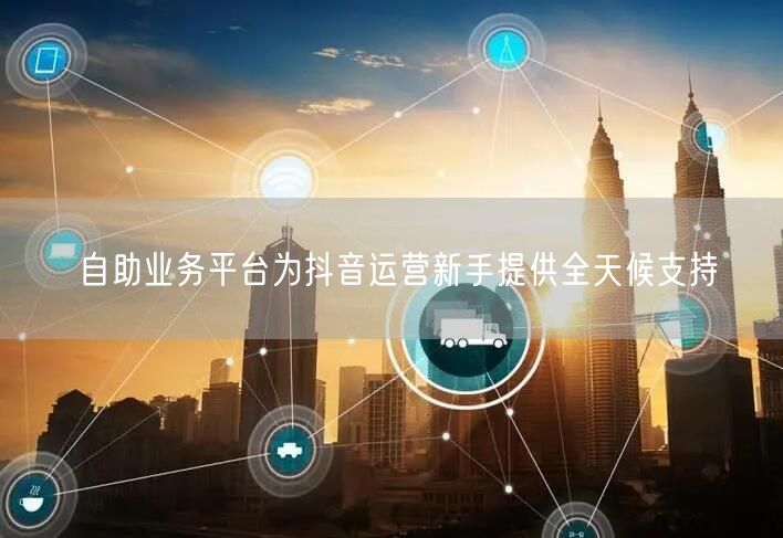 自助业务平台为抖音运营新手提供全天候支持