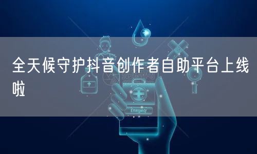 全天候守护抖音创作者自助平台上线啦