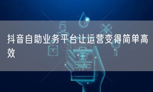 抖音自助业务平台让运营变得简单高效