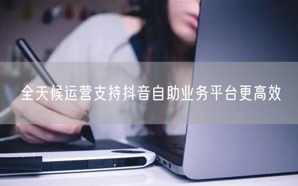 全天候运营支持抖音自助业务平台更高效