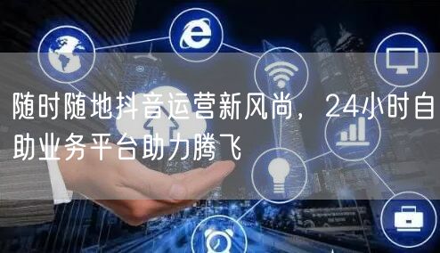随时随地抖音运营新风尚，24小时自助业务