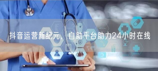 抖音运营新纪元，自助平台助力24小时在线