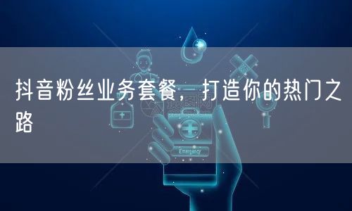 抖音粉丝业务套餐，打造你的热门之路