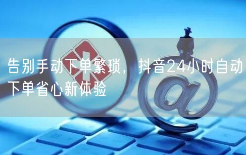 告别手动下单繁琐，抖音24小时自动下单省