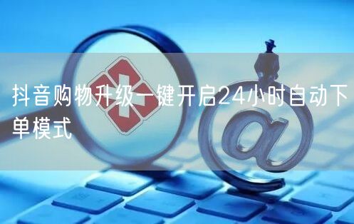 抖音购物升级一键开启24小时自动下单模式
