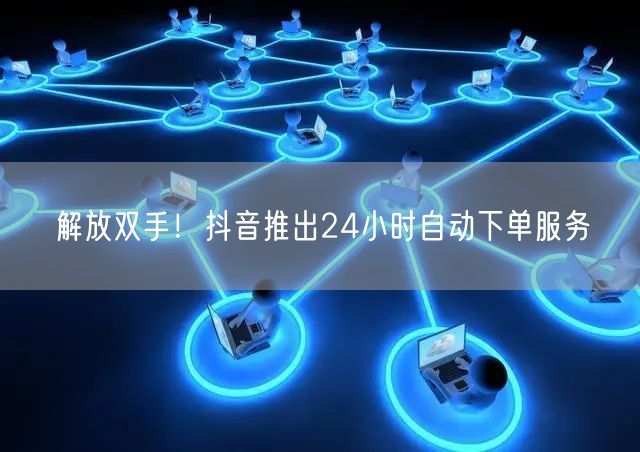 解放双手！抖音推出24小时自动下单服务