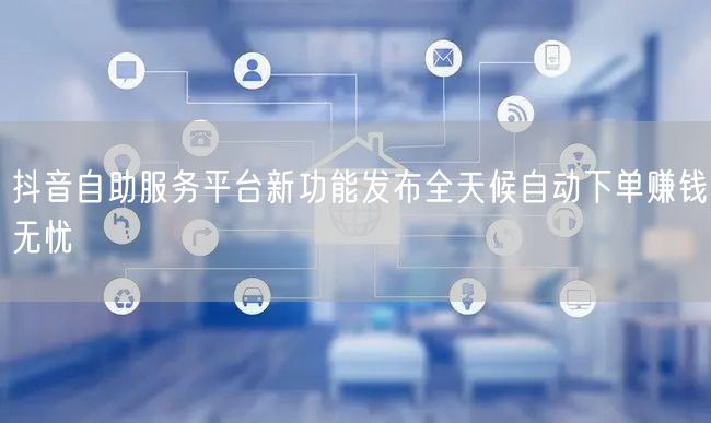 抖音自助服务平台新功能发布全天候自动下单
