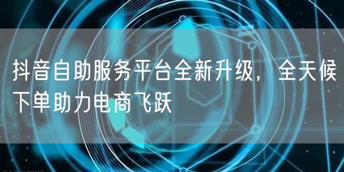 抖音自助服务平台全新升级，全天候下单助力