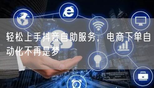 轻松上手抖音自助服务，电商下单自动化不再