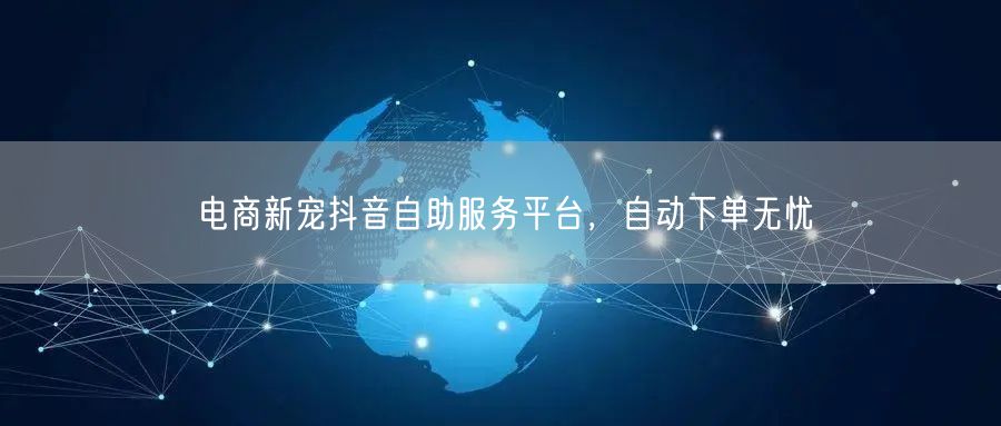 电商新宠抖音自助服务平台，自动下单无忧