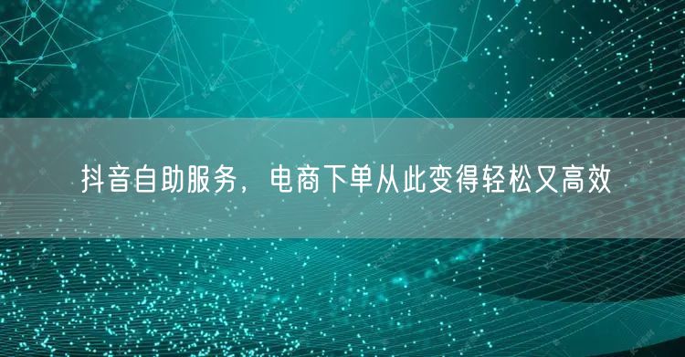 抖音自助服务，电商下单从此变得轻松又高效