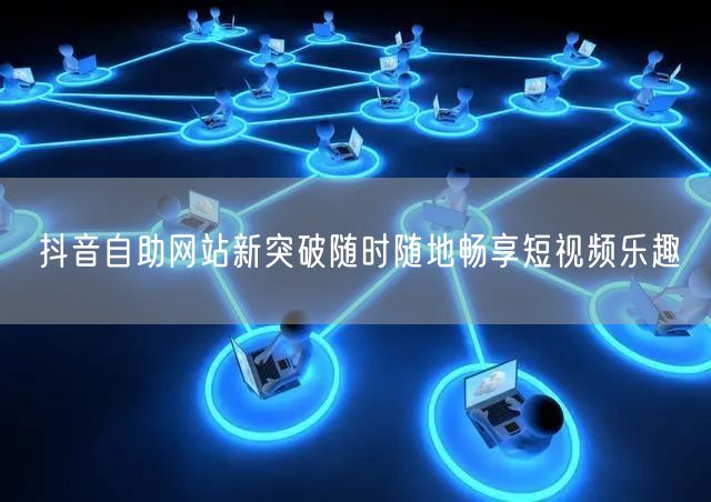 抖音自助网站新突破随时随地畅享短视频乐趣