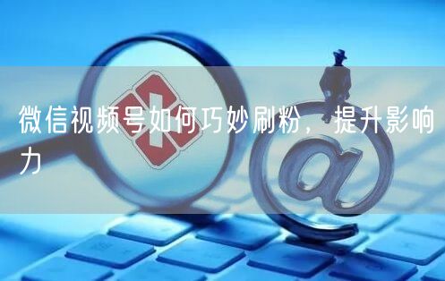 微信视频号如何巧妙刷粉，提升影响力