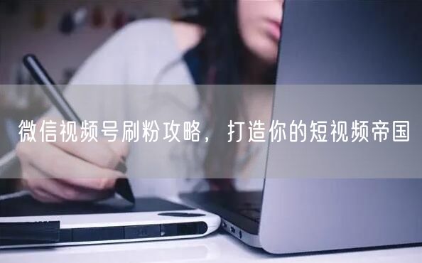 微信视频号刷粉攻略，打造你的短视频帝国