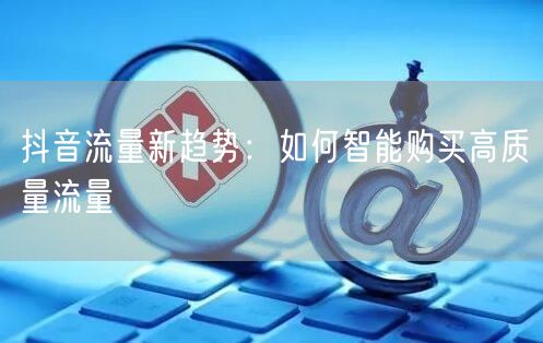 抖音流量新趋势：如何智能购买高质量流量