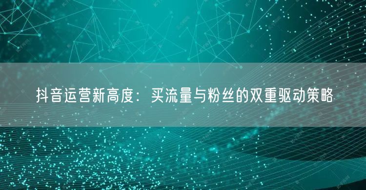 抖音运营新高度：买流量与粉丝的双重驱动策