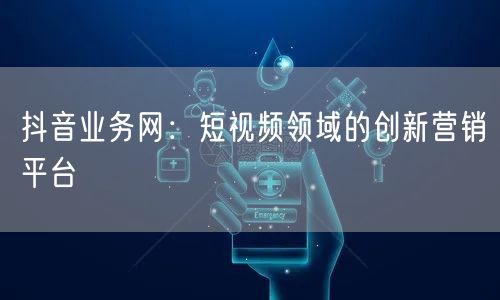 抖音业务网：短视频领域的创新营销平台