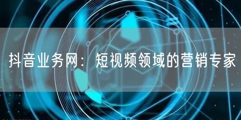 抖音业务网：短视频领域的营销专家