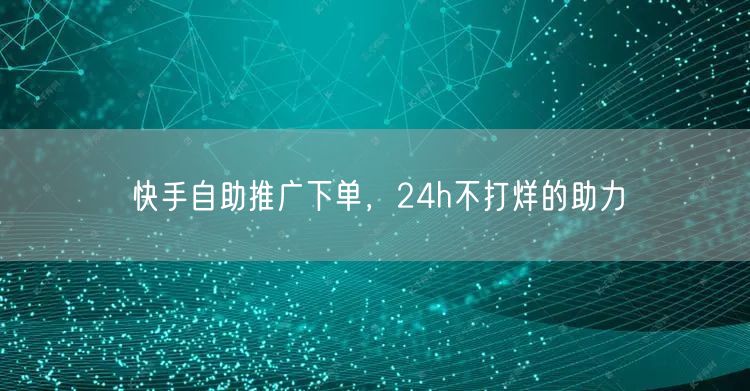 快手自助推广下单，24h不打烊的助力