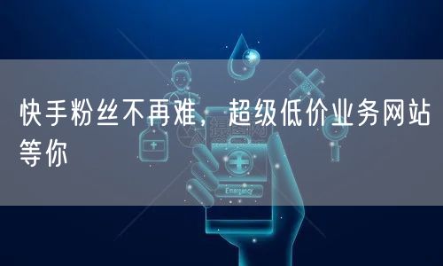 快手粉丝不再难，超级低价业务网站等你