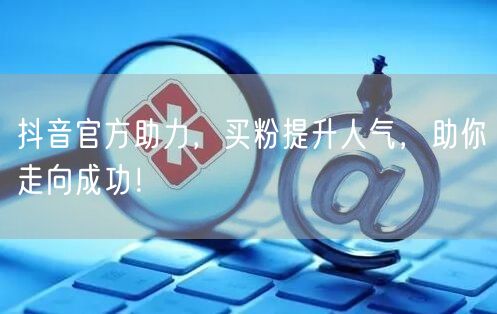 抖音官方助力，买粉提升人气，助你走向成功