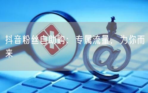 抖音粉丝自助购：专属流量，为你而来