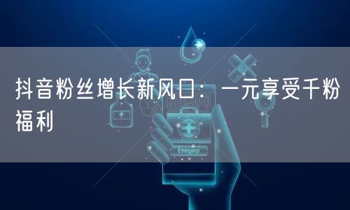 抖音粉丝增长新风口:一元享受千粉福利