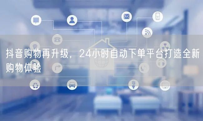 抖音购物再升级，24小时自动下单平台打造