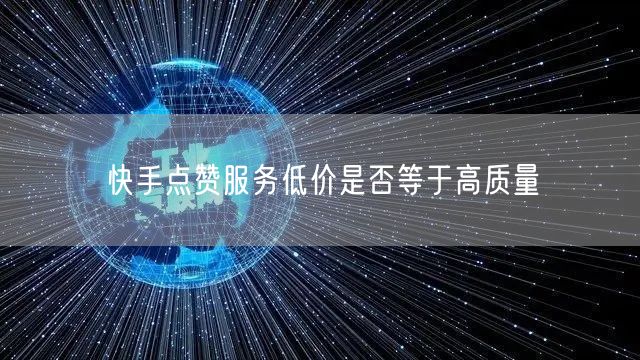 快手点赞服务低价是否等于高质量