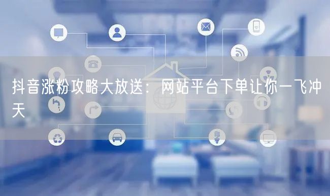 抖音涨粉攻略大放送：网站平台下单让你一飞