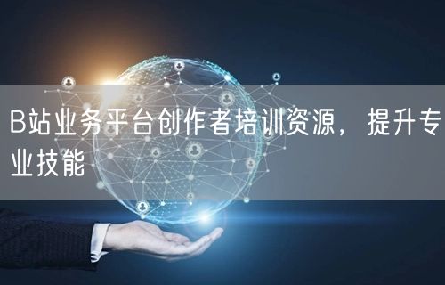 B站业务平台创作者培训资源，提升专业技能