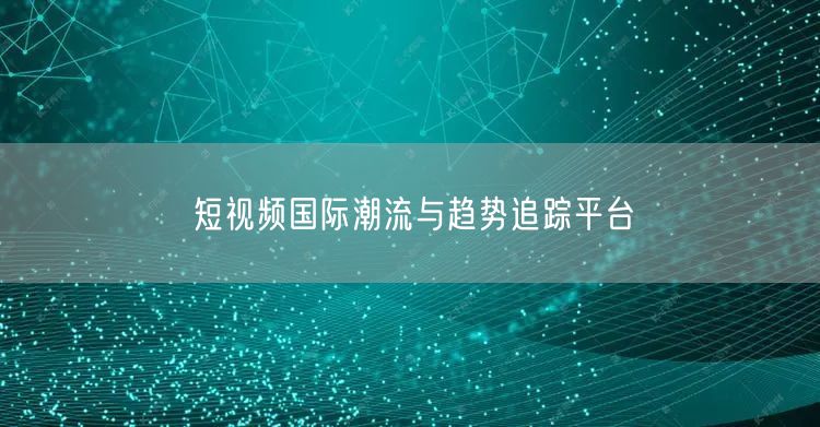 短视频国际潮流与趋势追踪平台