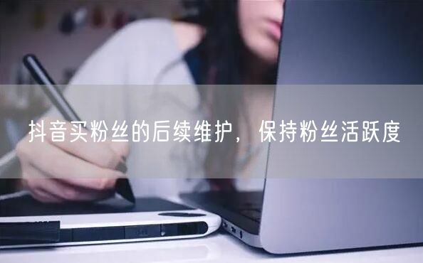 抖音买粉丝的后续维护，保持粉丝活跃度