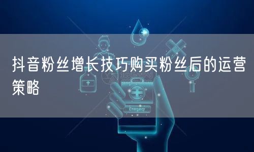 抖音粉丝增长技巧购买粉丝后的运营策略