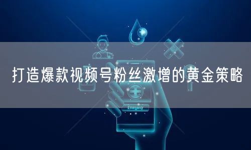 打造爆款视频号粉丝激增的黄金策略