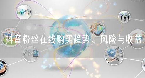 抖音粉丝在线购买趋势、风险与收益