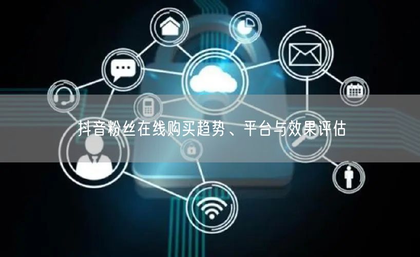 抖音粉丝在线购买趋势、平台与效果评估