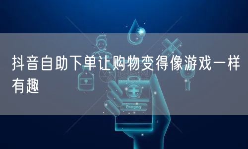 抖音自助下单让购物变得像游戏一样有趣