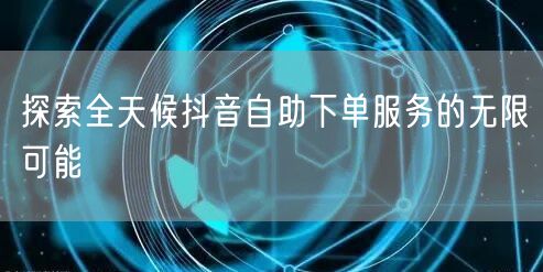 探索全天候抖音自助下单服务的无限可能