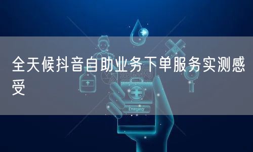 全天候抖音自助业务下单服务实测感受