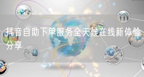 抖音自助下单服务全天候在线新体验分享