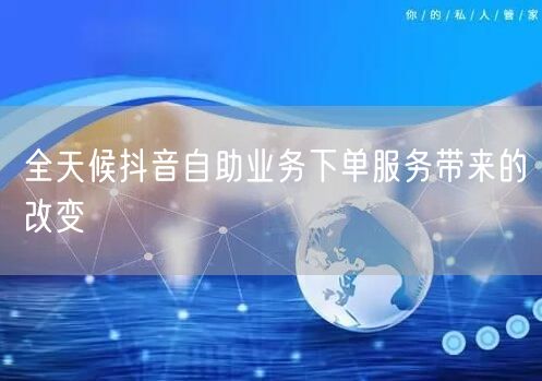 全天候抖音自助业务下单服务带来的改变