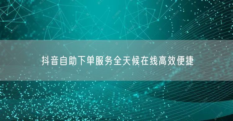 抖音自助下单服务全天候在线高效便捷
