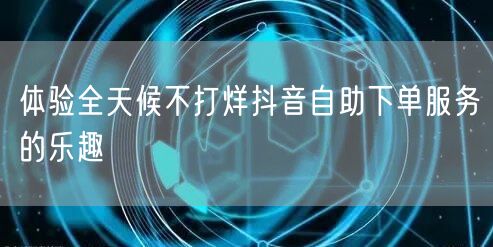 体验全天候不打烊抖音自助下单服务的乐趣