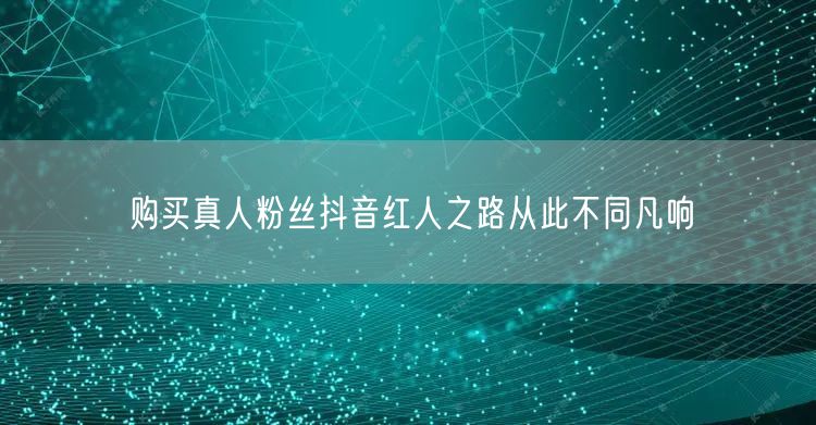 购买真人粉丝抖音红人之路从此不同凡响